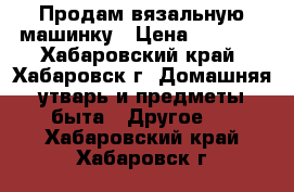 Продам вязальную машинку › Цена ­ 1 000 - Хабаровский край, Хабаровск г. Домашняя утварь и предметы быта » Другое   . Хабаровский край,Хабаровск г.